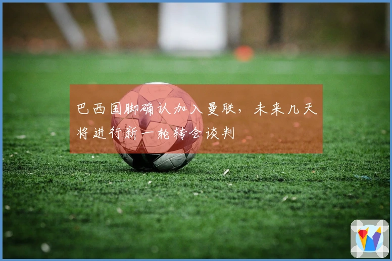 巴西国脚确认加入曼联，未来几天将进行新一轮转会谈判